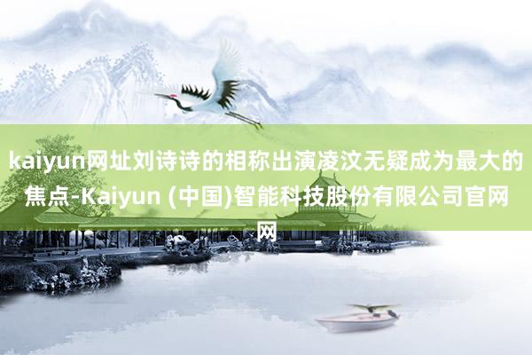 kaiyun网址刘诗诗的相称出演凌汶无疑成为最大的焦点-Kaiyun (中国)智能科技股份有限公司官网
