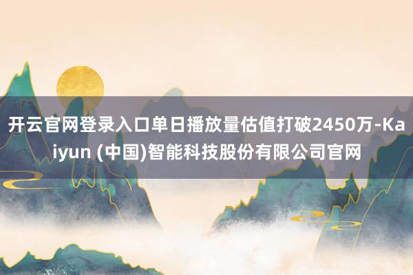 开云官网登录入口单日播放量估值打破2450万-Kaiyun (中国)智能科技股份有限公司官网