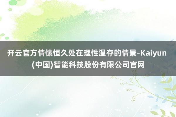开云官方情愫恒久处在理性温存的情景-Kaiyun (中国)智能科技股份有限公司官网
