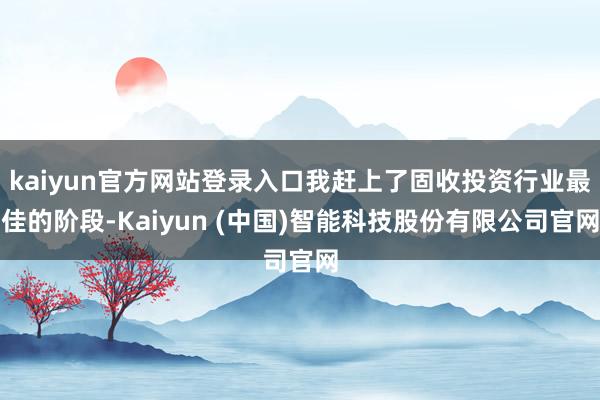 kaiyun官方网站登录入口我赶上了固收投资行业最佳的阶段-Kaiyun (中国)智能科技股份有限公司官网