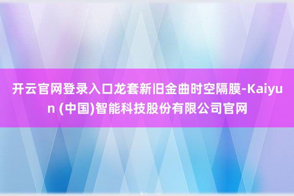 开云官网登录入口龙套新旧金曲时空隔膜-Kaiyun (中国)智能科技股份有限公司官网