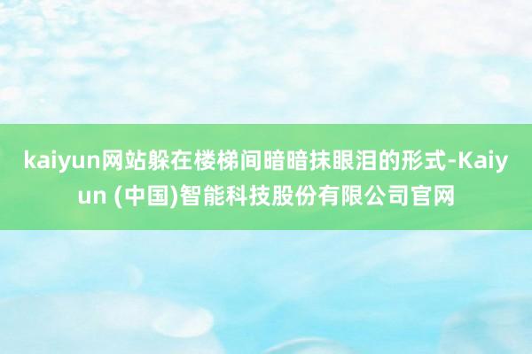 kaiyun网站躲在楼梯间暗暗抹眼泪的形式-Kaiyun (中国)智能科技股份有限公司官网