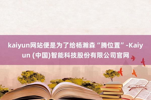 kaiyun网站便是为了给杨瀚森“腾位置”-Kaiyun (中国)智能科技股份有限公司官网