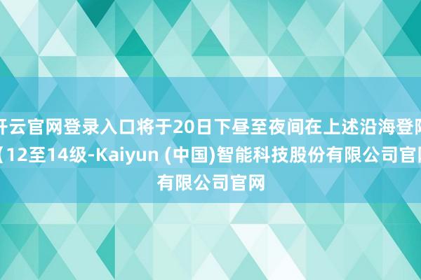开云官网登录入口将于20日下昼至夜间在上述沿海登陆(12至14级-Kaiyun (中国)智能科技股份有限公司官网