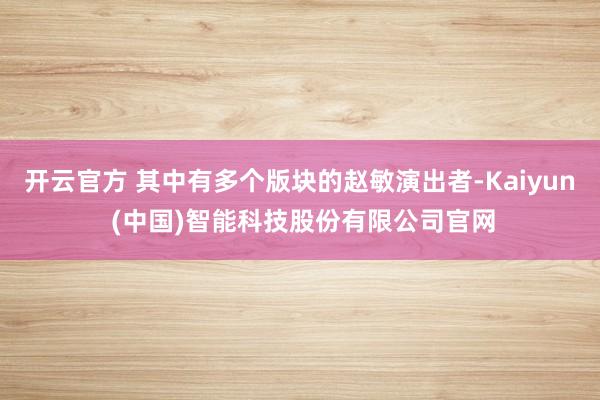 开云官方 其中有多个版块的赵敏演出者-Kaiyun (中国)智能科技股份有限公司官网