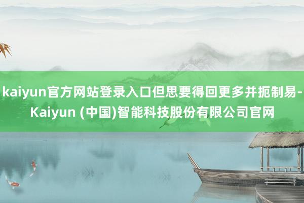 kaiyun官方网站登录入口但思要得回更多并扼制易-Kaiyun (中国)智能科技股份有限公司官网