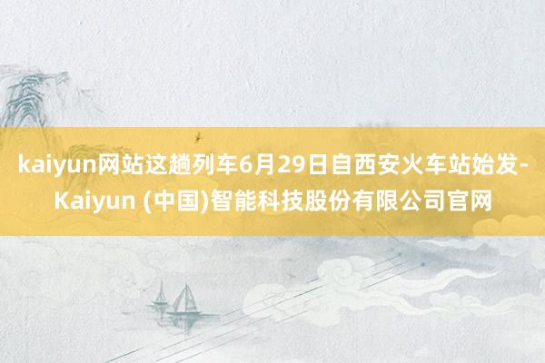 kaiyun网站这趟列车6月29日自西安火车站始发-Kaiyun (中国)智能科技股份有限公司官网