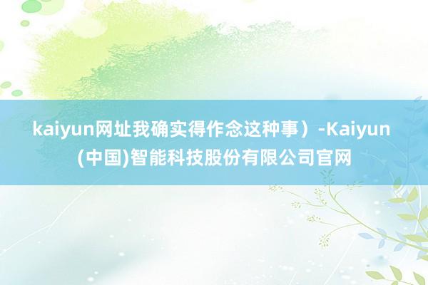 kaiyun网址我确实得作念这种事）-Kaiyun (中国)智能科技股份有限公司官网