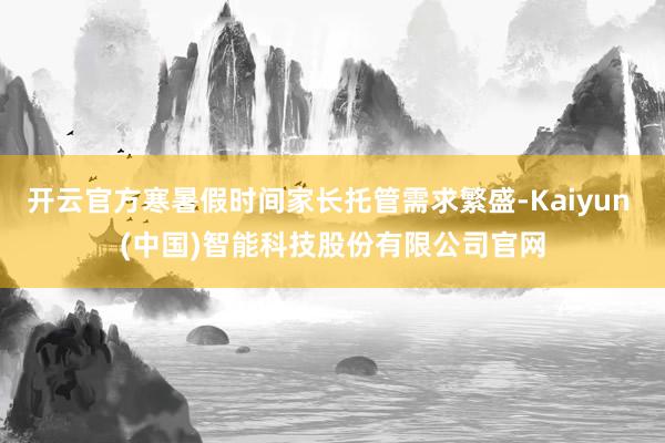 开云官方寒暑假时间家长托管需求繁盛-Kaiyun (中国)智能科技股份有限公司官网
