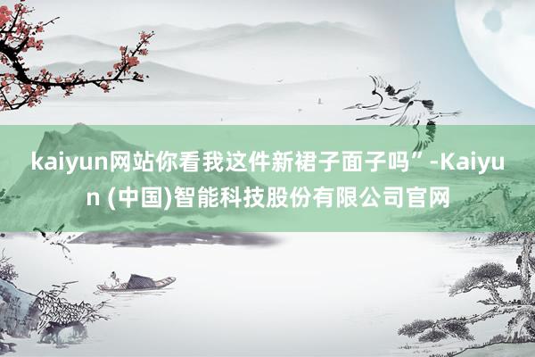 kaiyun网站你看我这件新裙子面子吗”-Kaiyun (中国)智能科技股份有限公司官网