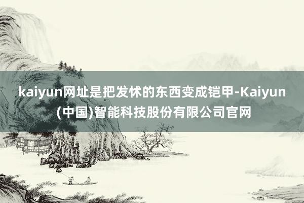 kaiyun网址是把发怵的东西变成铠甲-Kaiyun (中国)智能科技股份有限公司官网