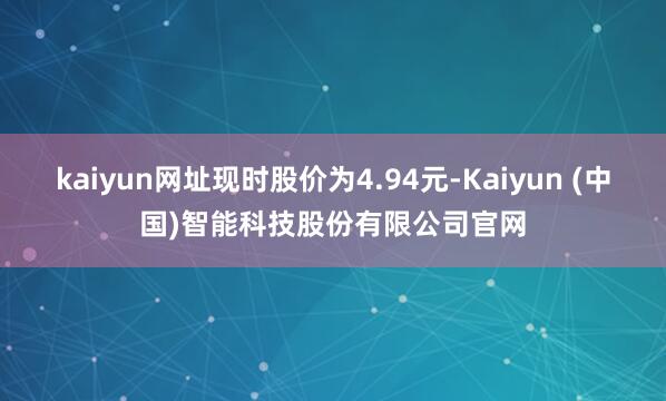 kaiyun网址现时股价为4.94元-Kaiyun (中国)智能科技股份有限公司官网