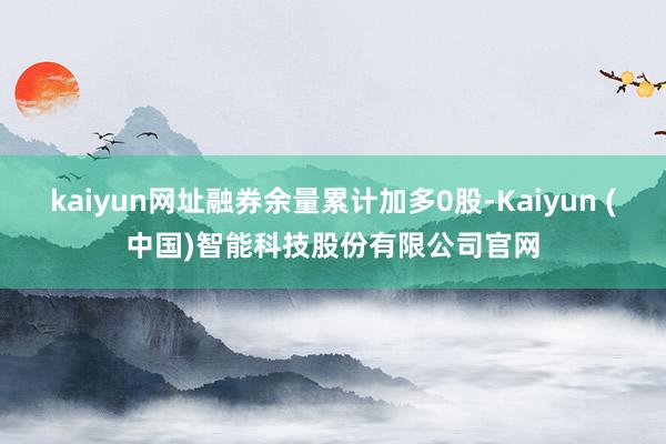 kaiyun网址融券余量累计加多0股-Kaiyun (中国)智能科技股份有限公司官网