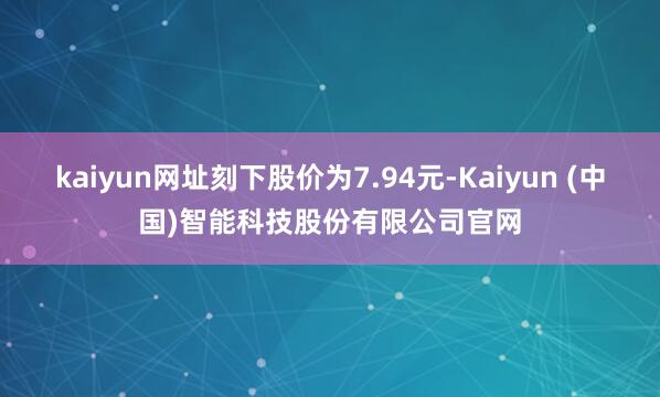 kaiyun网址刻下股价为7.94元-Kaiyun (中国)智能科技股份有限公司官网