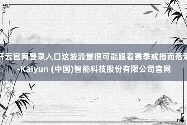 开云官网登录入口这波流量很可能跟着赛季戒指而落潮-Kaiyun (中国)智能科技股份有限公司官网