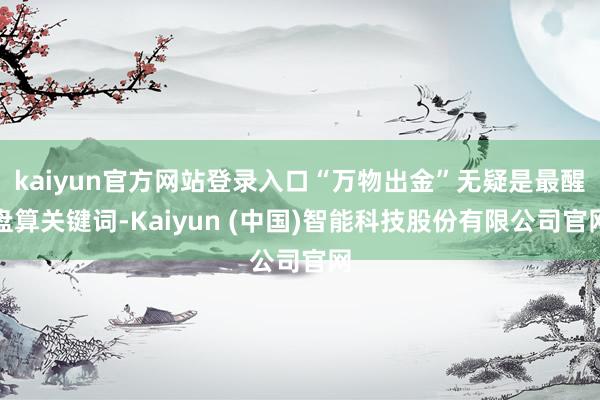 kaiyun官方网站登录入口“万物出金”无疑是最醒盘算关键词-Kaiyun (中国)智能科技股份有限公司官网