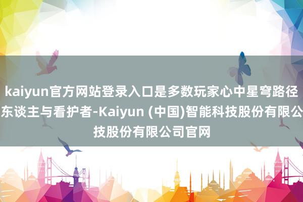 kaiyun官方网站登录入口是多数玩家心中星穹路径的引路东谈主与看护者-Kaiyun (中国)智能科技股份有限公司官网