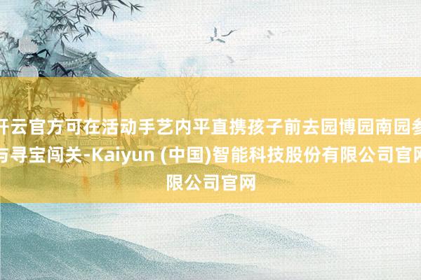 开云官方可在活动手艺内平直携孩子前去园博园南园参与寻宝闯关-Kaiyun (中国)智能科技股份有限公司官网