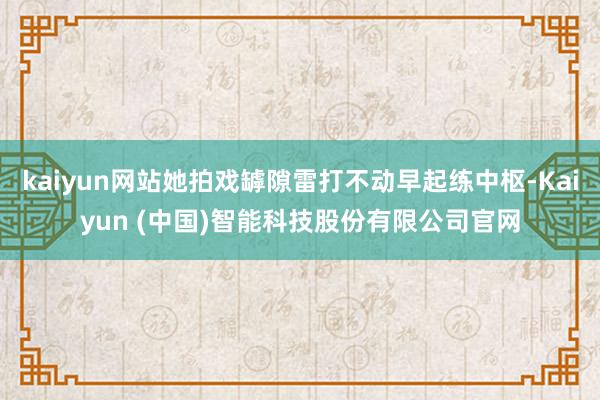 kaiyun网站她拍戏罅隙雷打不动早起练中枢-Kaiyun (中国)智能科技股份有限公司官网
