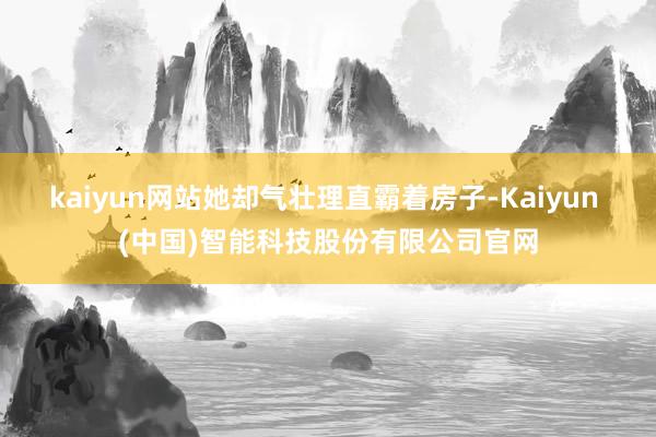 kaiyun网站她却气壮理直霸着房子-Kaiyun (中国)智能科技股份有限公司官网