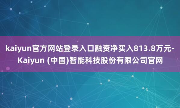 kaiyun官方网站登录入口融资净买入813.8万元-Kaiyun (中国)智能科技股份有限公司官网