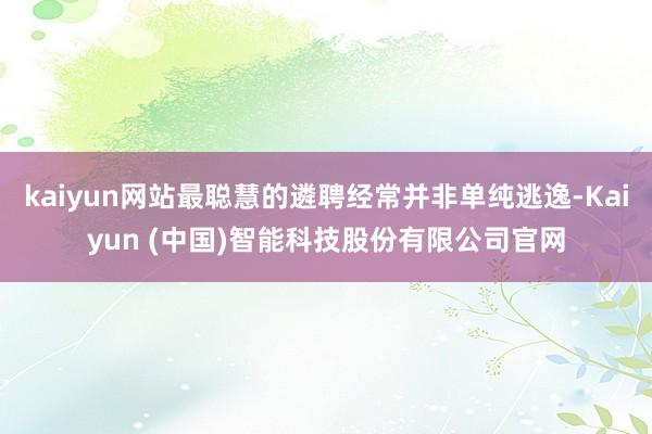 kaiyun网站最聪慧的遴聘经常并非单纯逃逸-Kaiyun (中国)智能科技股份有限公司官网