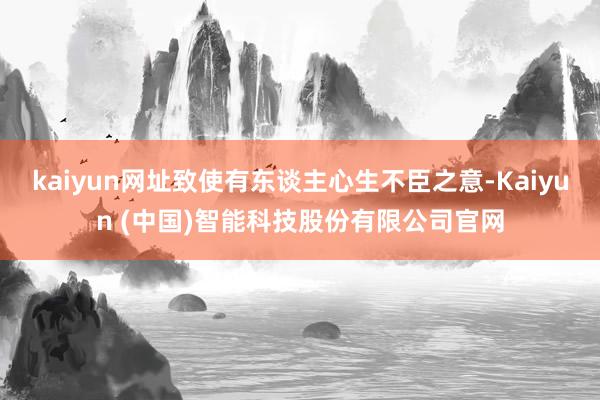 kaiyun网址致使有东谈主心生不臣之意-Kaiyun (中国)智能科技股份有限公司官网