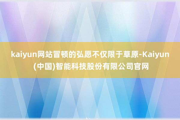 kaiyun网站冒顿的弘愿不仅限于草原-Kaiyun (中国)智能科技股份有限公司官网