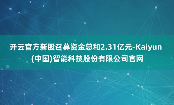 开云官方新股召募资金总和2.31亿元-Kaiyun (中国)智能科技股份有限公司官网