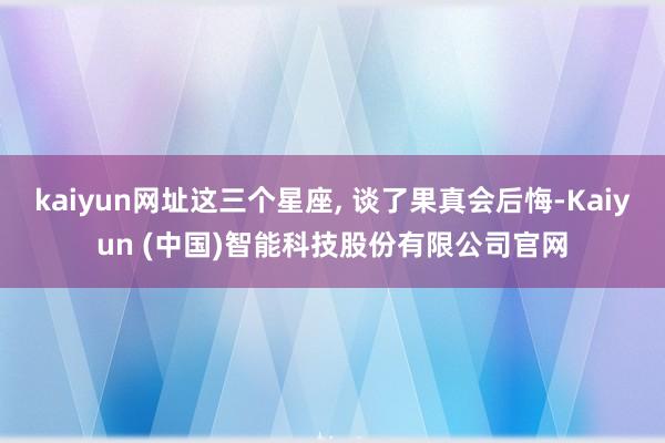 kaiyun网址这三个星座, 谈了果真会后悔-Kaiyun (中国)智能科技股份有限公司官网
