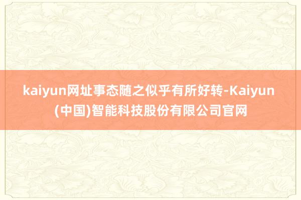kaiyun网址事态随之似乎有所好转-Kaiyun (中国)智能科技股份有限公司官网