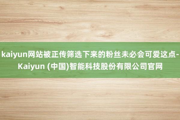 kaiyun网站被正传筛选下来的粉丝未必会可爱这点-Kaiyun (中国)智能科技股份有限公司官网