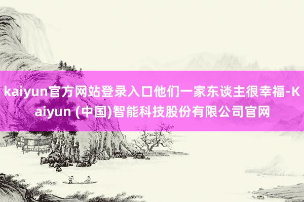 kaiyun官方网站登录入口他们一家东谈主很幸福-Kaiyun (中国)智能科技股份有限公司官网