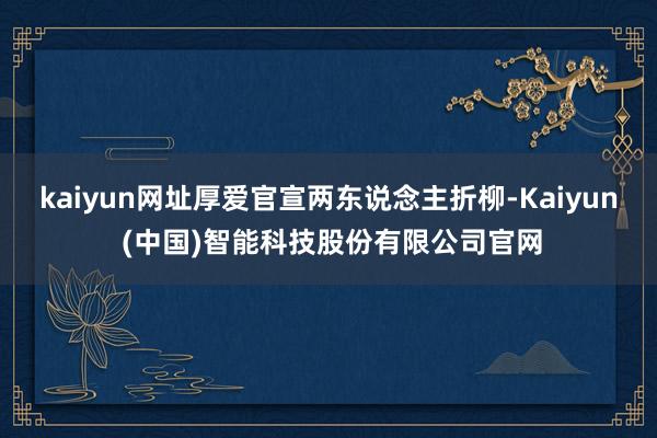 kaiyun网址厚爱官宣两东说念主折柳-Kaiyun (中国)智能科技股份有限公司官网
