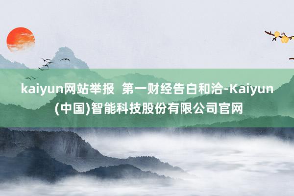 kaiyun网站举报  第一财经告白和洽-Kaiyun (中国)智能科技股份有限公司官网
