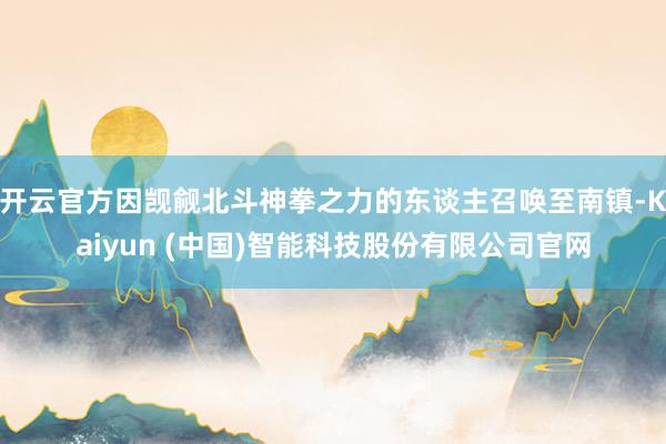 开云官方因觊觎北斗神拳之力的东谈主召唤至南镇-Kaiyun (中国)智能科技股份有限公司官网