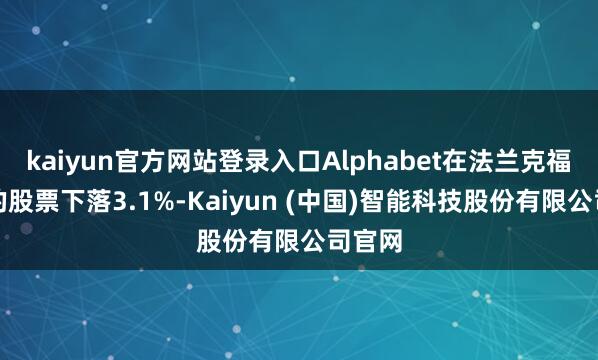 kaiyun官方网站登录入口Alphabet在法兰克福上市的股票下落3.1%-Kaiyun (中国)智能科技股份有限公司官网