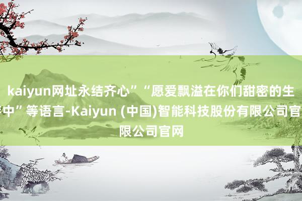 kaiyun网址永结齐心”“愿爱飘溢在你们甜密的生存中”等语言-Kaiyun (中国)智能科技股份有限公司官网