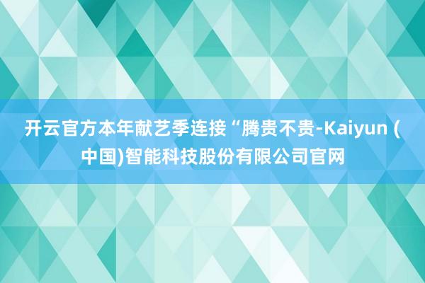 开云官方本年献艺季连接“腾贵不贵-Kaiyun (中国)智能科技股份有限公司官网