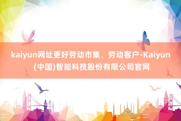 kaiyun网址更好劳动市集、劳动客户-Kaiyun (中国)智能科技股份有限公司官网