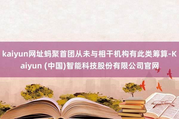 kaiyun网址蚂聚首团从未与相干机构有此类筹算-Kaiyun (中国)智能科技股份有限公司官网