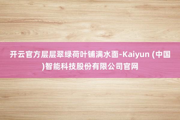 开云官方层层翠绿荷叶铺满水面-Kaiyun (中国)智能科技股份有限公司官网