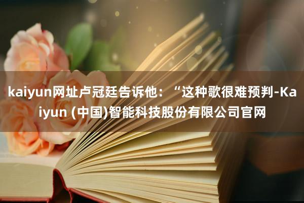 kaiyun网址卢冠廷告诉他：“这种歌很难预判-Kaiyun (中国)智能科技股份有限公司官网