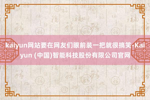 kaiyun网站要在网友们眼前装一把就很搞笑-Kaiyun (中国)智能科技股份有限公司官网