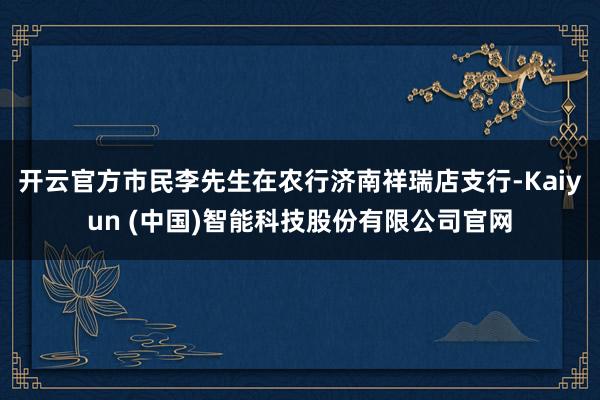 开云官方市民李先生在农行济南祥瑞店支行-Kaiyun (中国)智能科技股份有限公司官网