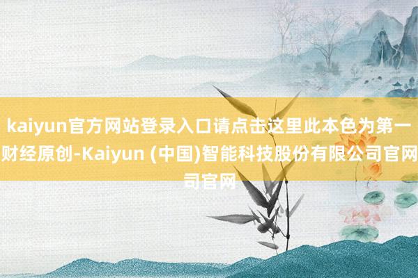 kaiyun官方网站登录入口请点击这里此本色为第一财经原创-Kaiyun (中国)智能科技股份有限公司官网