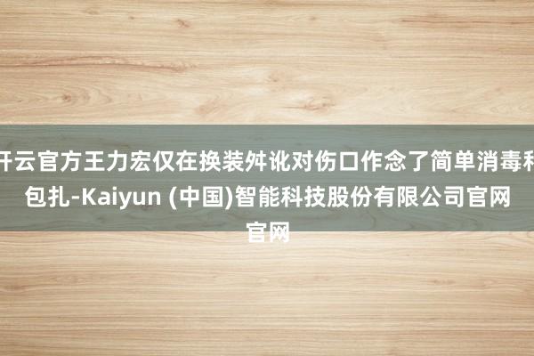 开云官方王力宏仅在换装舛讹对伤口作念了简单消毒和包扎-Kaiyun (中国)智能科技股份有限公司官网