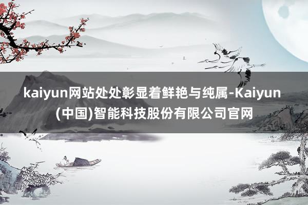 kaiyun网站处处彰显着鲜艳与纯属-Kaiyun (中国)智能科技股份有限公司官网