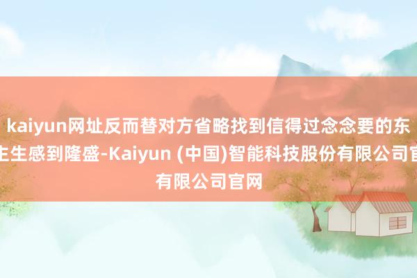 kaiyun网址反而替对方省略找到信得过念念要的东谈主生感到隆盛-Kaiyun (中国)智能科技股份有限公司官网