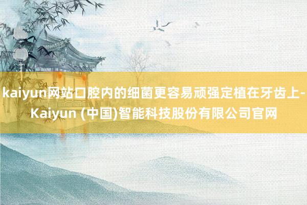 kaiyun网站口腔内的细菌更容易顽强定植在牙齿上-Kaiyun (中国)智能科技股份有限公司官网